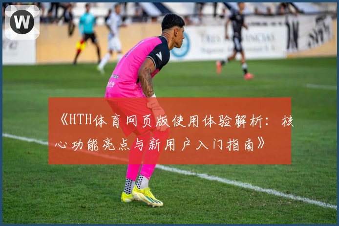 《HTH体育网页版使用体验解析：核心功能亮点与新用户入门指南》