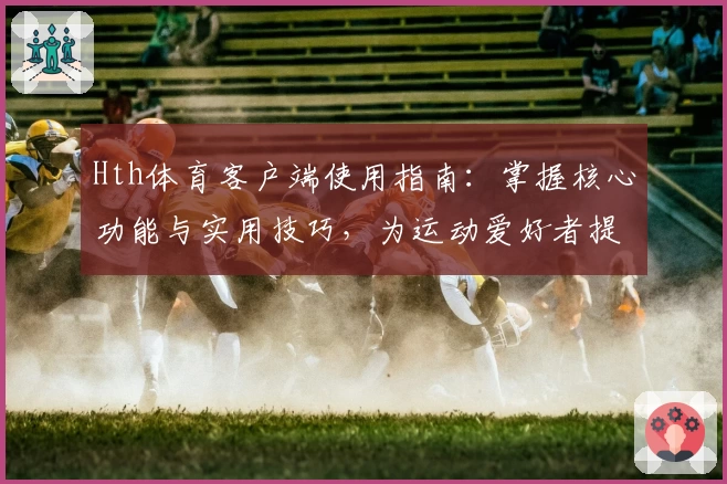 Hth体育客户端使用指南：掌握核心功能与实用技巧，为运动爱好者提供卓越体验