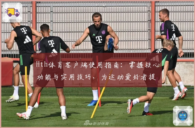 Hth体育客户端使用指南：掌握核心功能与实用技巧，为运动爱好者提供卓越体验
