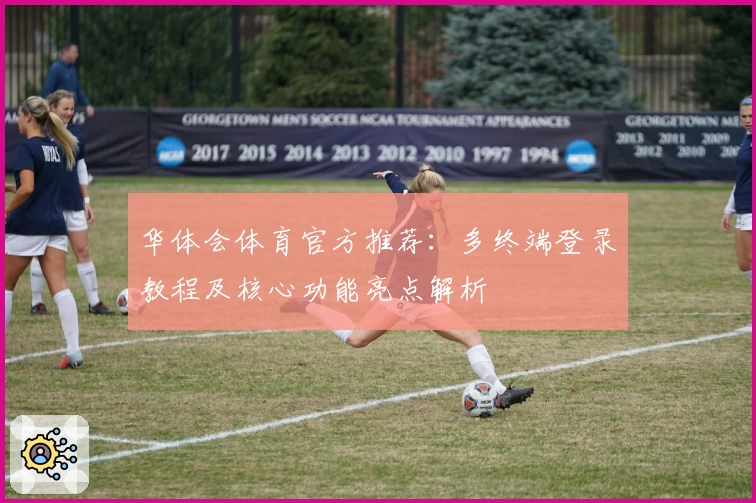 华体会体育官方推荐：多终端登录教程及核心功能亮点解析
